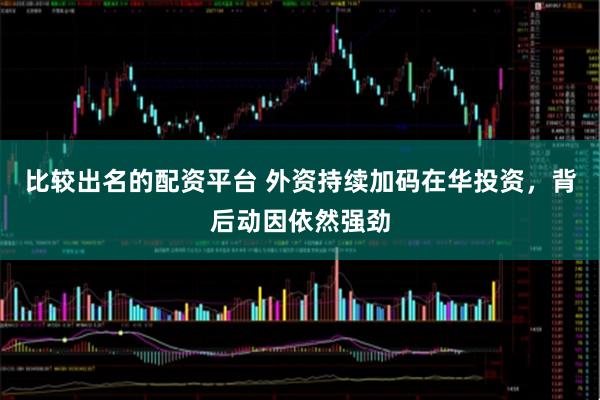 比较出名的配资平台 外资持续加码在华投资，背后动因依然强劲