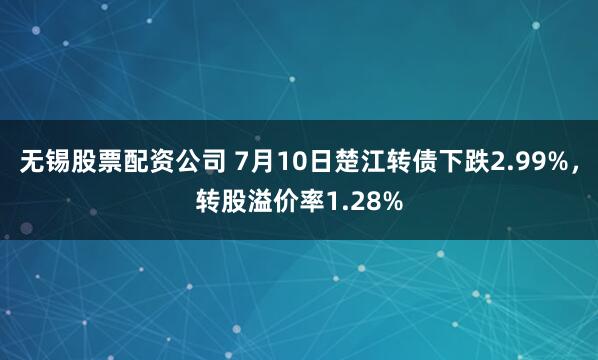 无锡股票配资公司 7月10日楚江转债下跌2.99%，转股溢价率1.28%