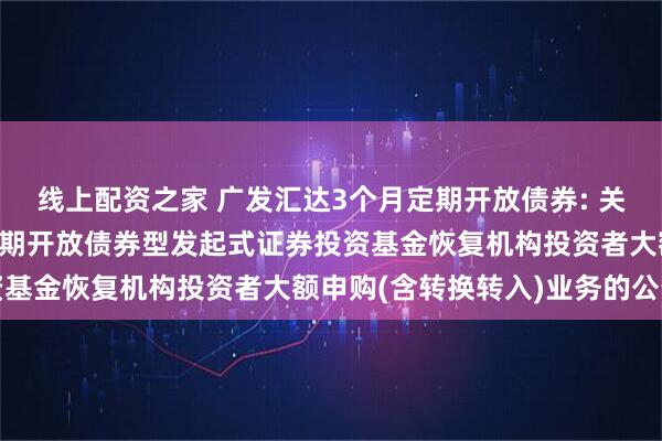线上配资之家 广发汇达3个月定期开放债券: 关于广发汇达纯债3个月定期开放债券型发起式证券投资基金恢复机构投资者大额申购(含转换转入)业务的公告