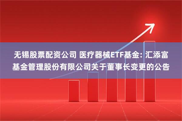 无锡股票配资公司 医疗器械ETF基金: 汇添富基金管理股份有限公司关于董事长变更的公告
