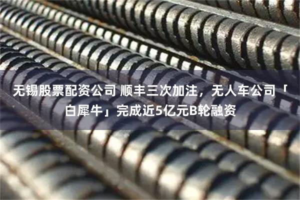 无锡股票配资公司 顺丰三次加注，无人车公司「白犀牛」完成近5亿元B轮融资