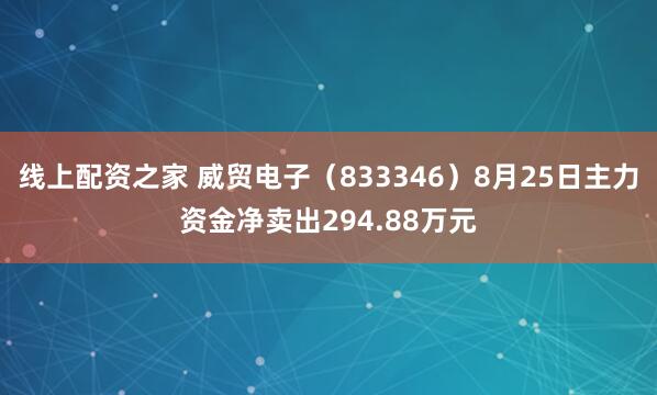 线上配资之家 威贸电子（833346）8月25日主力资金净卖出294.88万元