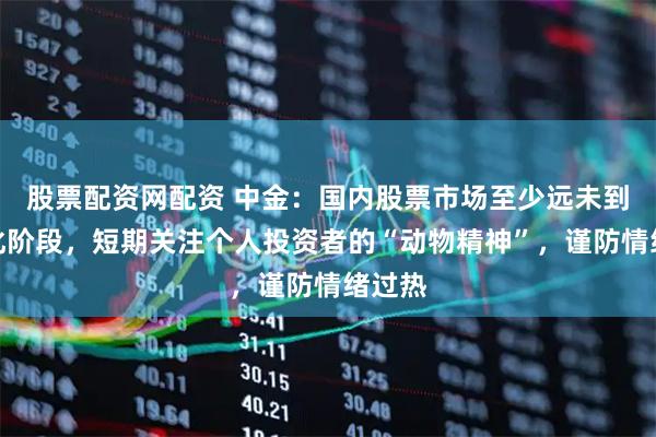 股票配资网配资 中金：国内股票市场至少远未到泡沫化阶段，短期关注个人投资者的“动物精神”，谨防情绪过热