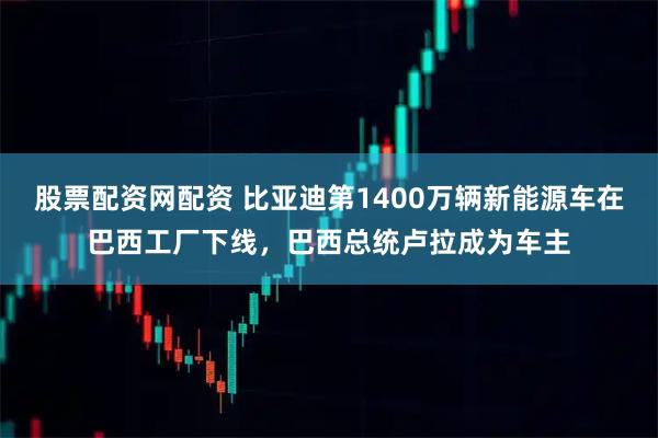 股票配资网配资 比亚迪第1400万辆新能源车在巴西工厂下线，巴西总统卢拉成为车主