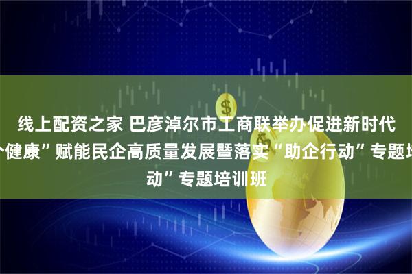 线上配资之家 巴彦淖尔市工商联举办促进新时代“两个健康”赋能民企高质量发展暨落实“助企行动”专题培训班